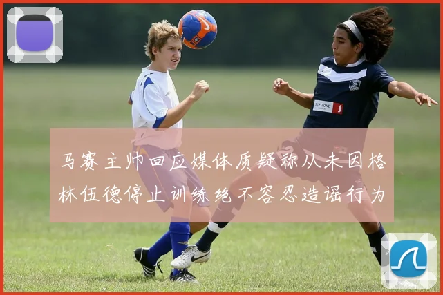 马赛主帅回应媒体质疑称从未因格林伍德停止训练绝不容忍造谣行为