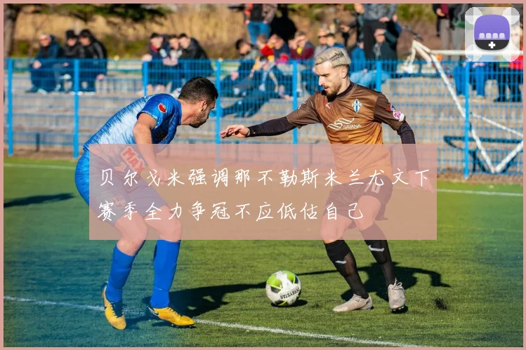 贝尔戈米强调那不勒斯米兰尤文下赛季全力争冠不应低估自己