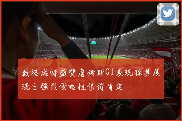 戴格诺特盛赞詹姆斯G1表现称其展现出强烈侵略性值得肯定