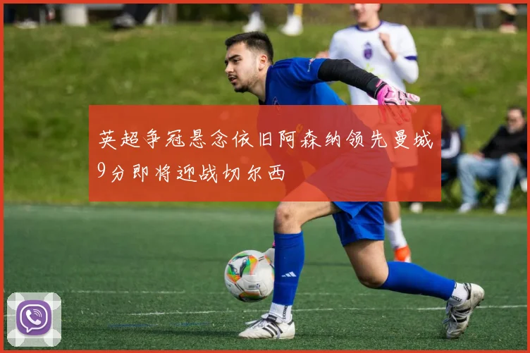 英超争冠悬念依旧阿森纳领先曼城9分即将迎战切尔西