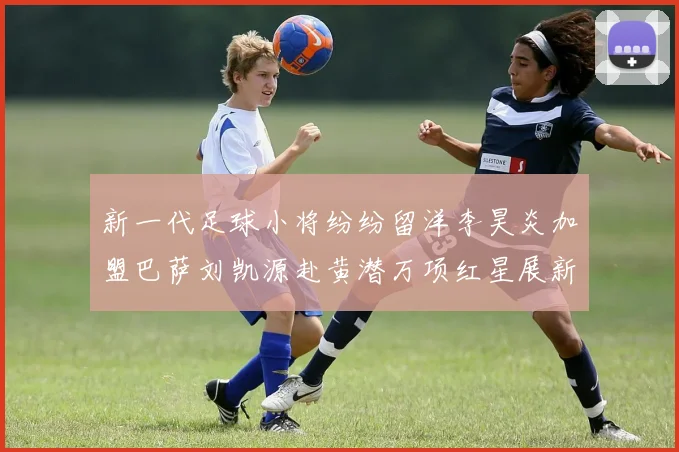 新一代足球小将纷纷留洋李昊炎加盟巴萨刘凯源赴黄潜万项红星展新希望