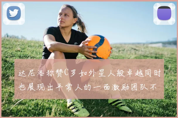 达尼洛称赞C罗如外星人般卓越同时也展现出平常人的一面激励团队不断进步