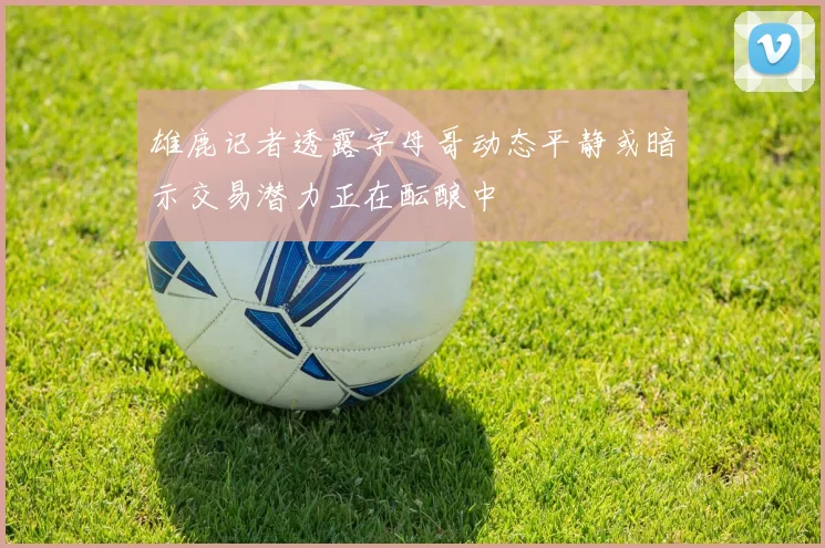雄鹿记者透露字母哥动态平静或暗示交易潜力正在酝酿中