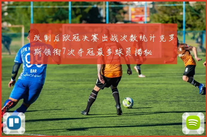 改制后欧冠决赛出战次数统计克罗斯领衔7次夺冠最多球员揭秘