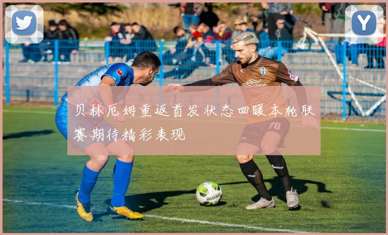 贝林厄姆重返首发状态回暖本轮联赛期待精彩表现
