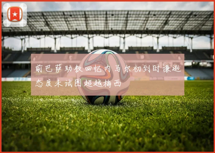 前巴萨助教回忆内马尔初到时谦逊态度未试图超越梅西