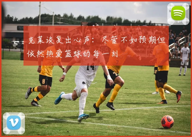 克莱谈复出心声：尽管不如预期但依然热爱篮球的每一刻