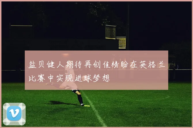 盐贝健人期待再创佳绩盼在英格兰比赛中实现进球梦想