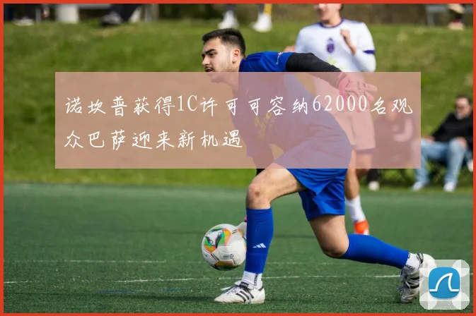 诺坎普获得1C许可可容纳62000名观众巴萨迎来新机遇