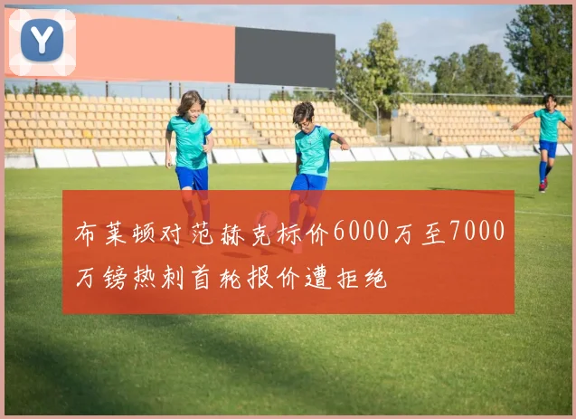 布莱顿对范赫克标价6000万至7000万镑热刺首轮报价遭拒绝