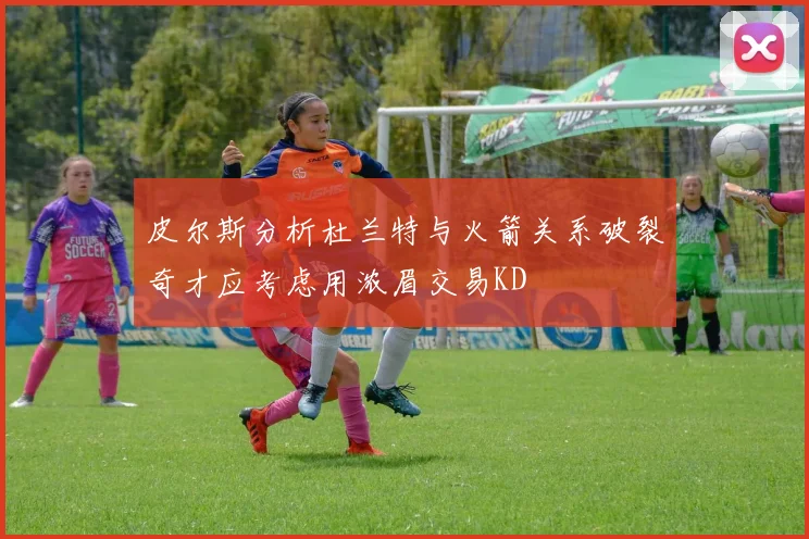 皮尔斯分析杜兰特与火箭关系破裂奇才应考虑用浓眉交易KD