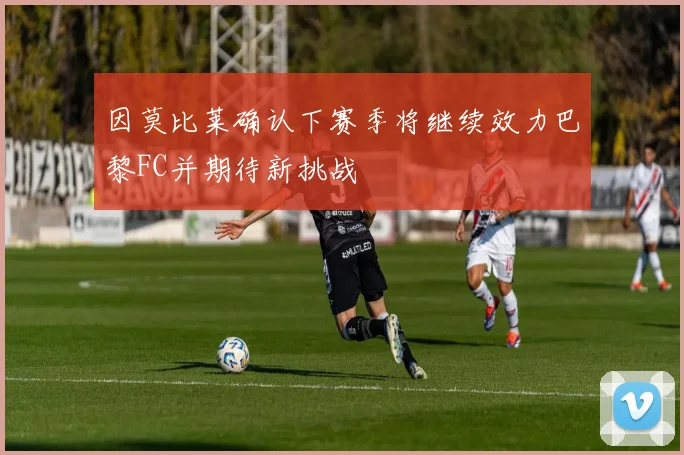 因莫比莱确认下赛季将继续效力巴黎FC并期待新挑战