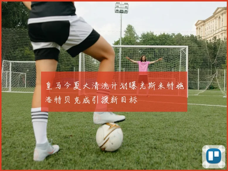 皇马今夏大清洗计划曝光斯米特施洛特贝克成引援新目标