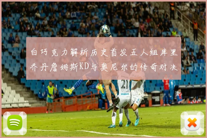 白巧克力解析历史首发五人组库里乔丹詹姆斯KD与奥尼尔的传奇对决与影响