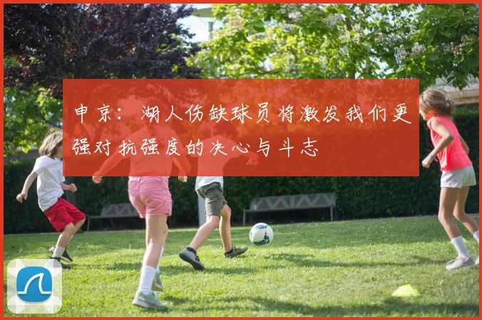 申京：湖人伤缺球员将激发我们更强对抗强度的决心与斗志