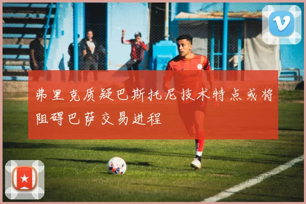 弗里克质疑巴斯托尼技术特点或将阻碍巴萨交易进程